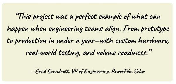 Quote from Brad Scandrett, PowerFilm's VP of Engineering, about how aligned engineering enabled GEM's custom solution to go from prototype to production in under a year.